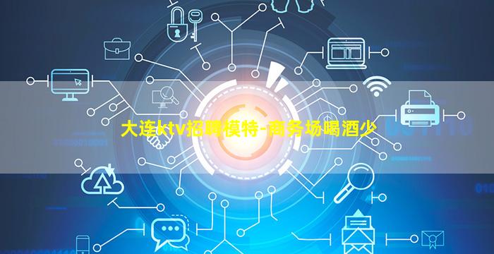 大连ktv招聘模特-商务场喝酒少
